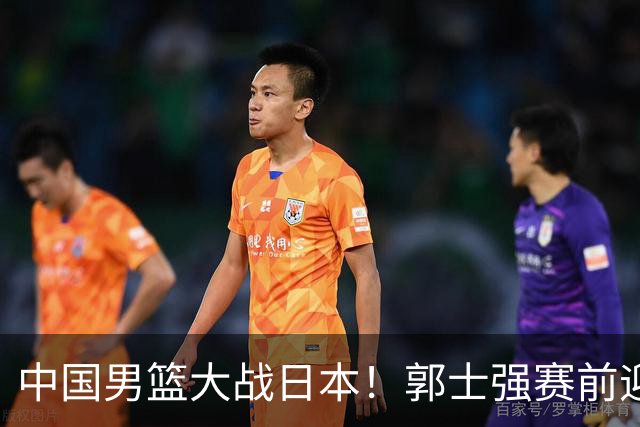 中国男篮大战日本！郭士强赛前迎重磅喜讯，两大核心悍将火速复出